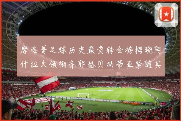 摩洛哥足球历史最贵转会榜揭晓阿什拉夫领衔齐耶赫贝纳蒂亚紧随其后