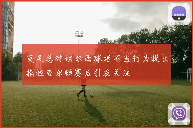 英足总对切尔西球迷不当行为提出指控查尔顿赛后引发关注