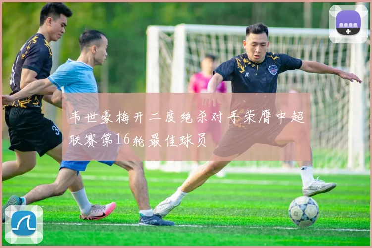 韦世豪梅开二度绝杀对手荣膺中超联赛第16轮最佳球员