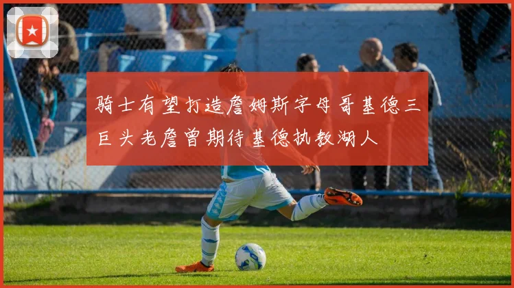 骑士有望打造詹姆斯字母哥基德三巨头老詹曾期待基德执教湖人