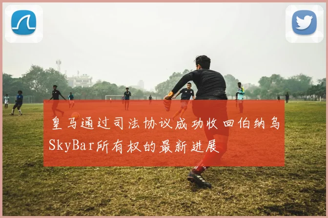 皇马通过司法协议成功收回伯纳乌SkyBar所有权的最新进展