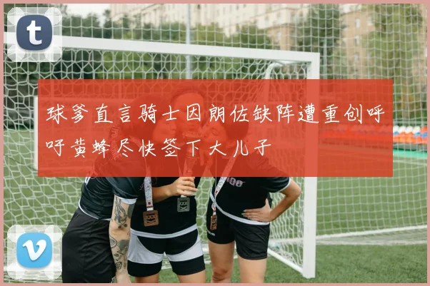 球爹直言骑士因朗佐缺阵遭重创呼吁黄蜂尽快签下大儿子