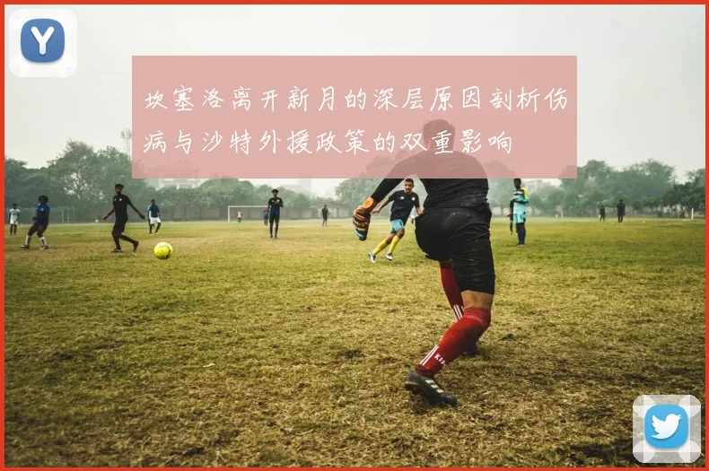 坎塞洛离开新月的深层原因剖析伤病与沙特外援政策的双重影响