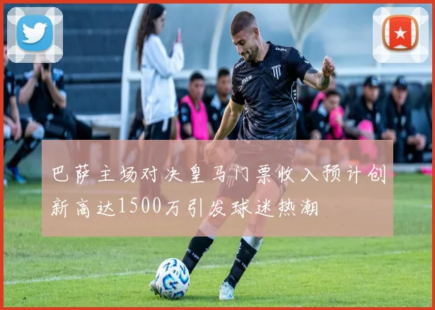 巴萨主场对决皇马门票收入预计创新高达1500万引发球迷热潮