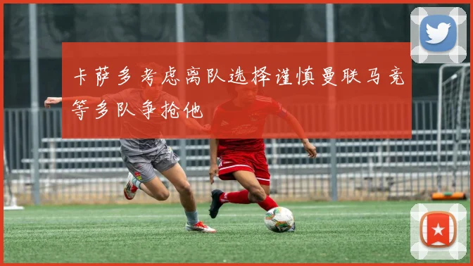 卡萨多考虑离队选择谨慎曼联马竞等多队争抢他