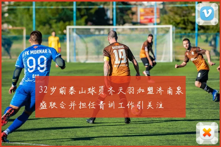 32岁前泰山球员齐天羽加盟济南泉盛联合并担任青训工作引关注