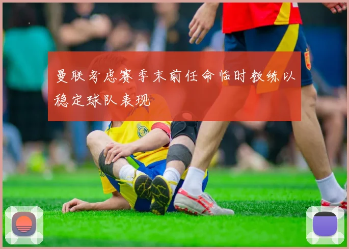 曼联考虑赛季末前任命临时教练以稳定球队表现