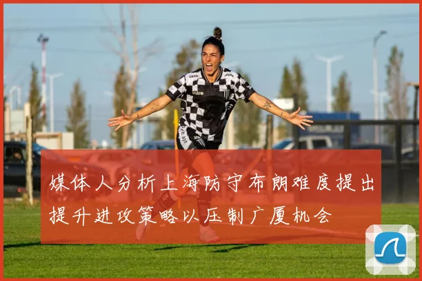媒体人分析上海防守布朗难度提出提升进攻策略以压制广厦机会