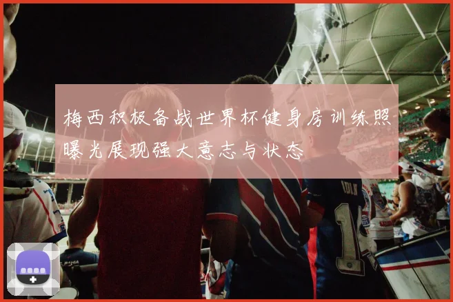 梅西积极备战世界杯健身房训练照曝光展现强大意志与状态