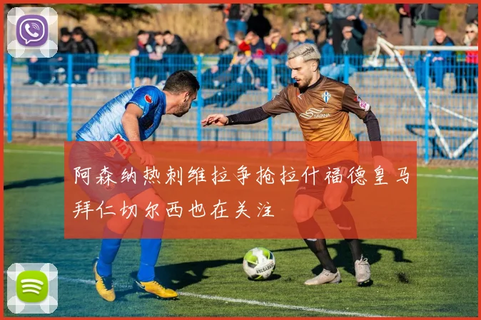 阿森纳热刺维拉争抢拉什福德皇马拜仁切尔西也在关注