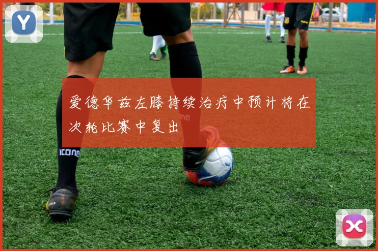爱德华兹左膝持续治疗中预计将在次轮比赛中复出