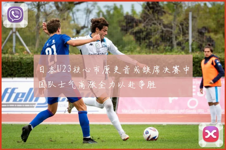 日本U23核心市原吏音或缺席决赛中国队士气高涨全力以赴争胜