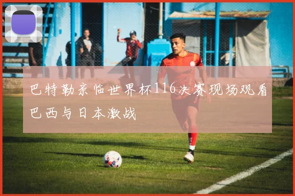 巴特勒亲临世界杯116决赛现场观看巴西与日本激战