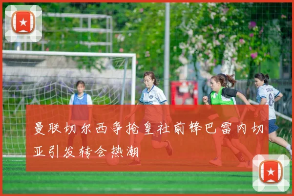 曼联切尔西争抢皇社前锋巴雷内切亚引发转会热潮