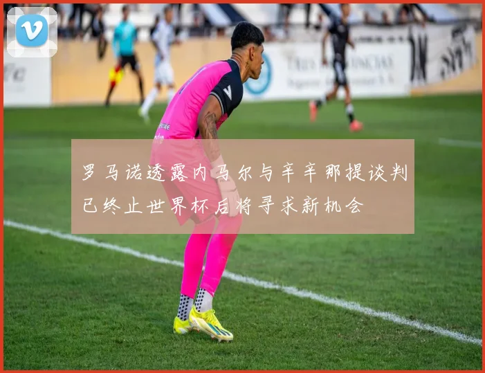 罗马诺透露内马尔与辛辛那提谈判已终止世界杯后将寻求新机会