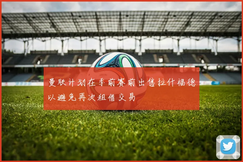 曼联计划在季前赛前出售拉什福德以避免再次租借交易