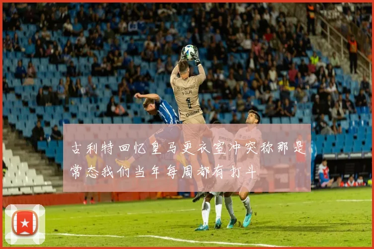 古利特回忆皇马更衣室冲突称那是常态我们当年每周都有打斗
