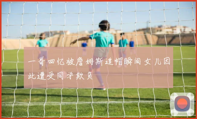 一哥回忆被詹姆斯追帽瞬间女儿因此遭受同学欺负