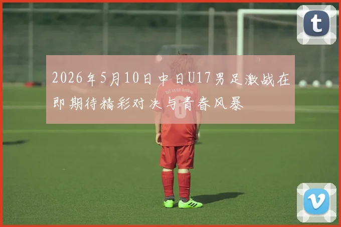 2026年5月10日中日U17男足激战在即期待精彩对决与青春风暴