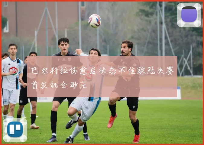 巴尔科拉伤愈后状态不佳欧冠决赛首发机会渺茫
