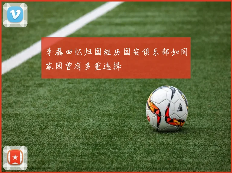 李磊回忆归国经历国安俱乐部如同家园曾有多重选择