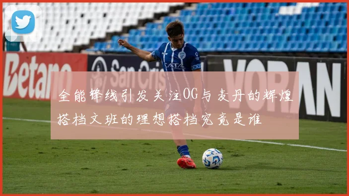 全能锋线引发关注OG与麦丹的辉煌搭档文班的理想搭档究竟是谁