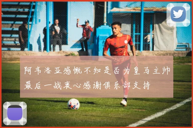 阿韦洛亚感慨不知是否为皇马主帅最后一战衷心感谢俱乐部支持