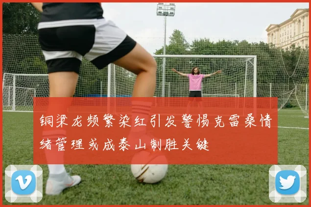 铜梁龙频繁染红引发警惕克雷桑情绪管理或成泰山制胜关键