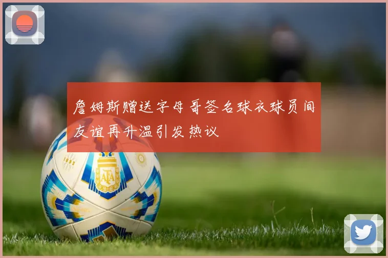 詹姆斯赠送字母哥签名球衣球员间友谊再升温引发热议